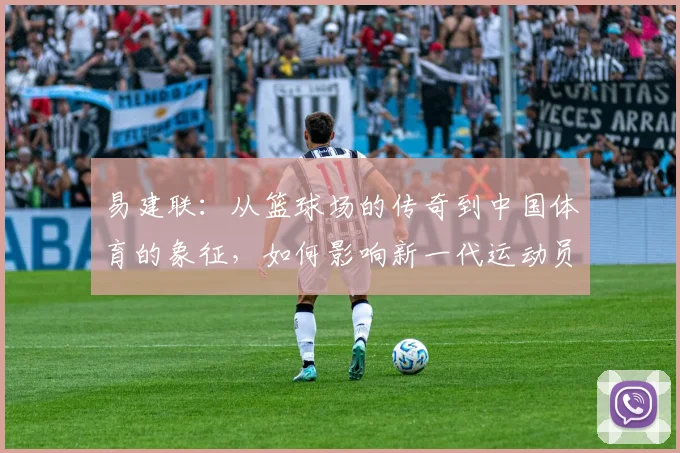 易建联：从篮球场的传奇到中国体育的象征，如何影响新一代运动员成长