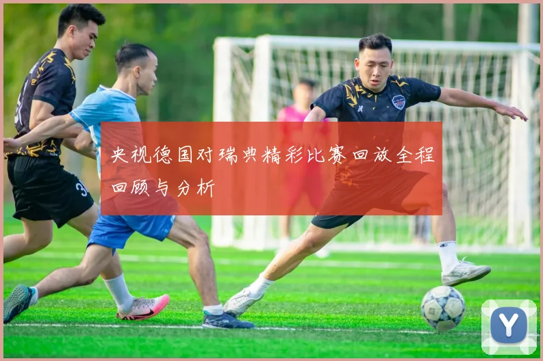 央视德国对瑞典精彩比赛回放全程回顾与分析