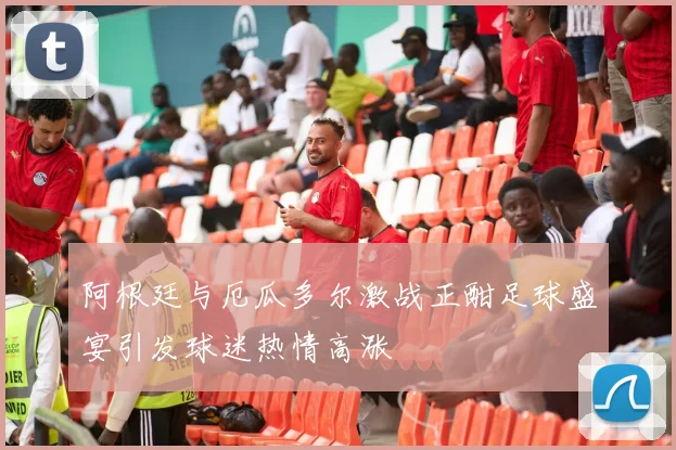 阿根廷与厄瓜多尔激战正酣足球盛宴引发球迷热情高涨