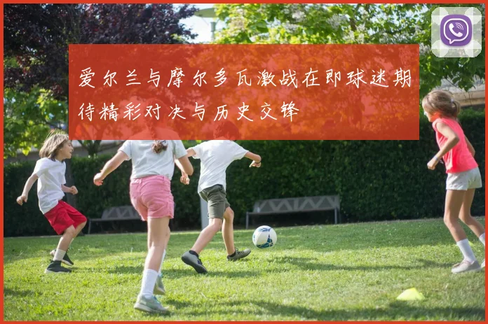 爱尔兰与摩尔多瓦激战在即球迷期待精彩对决与历史交锋