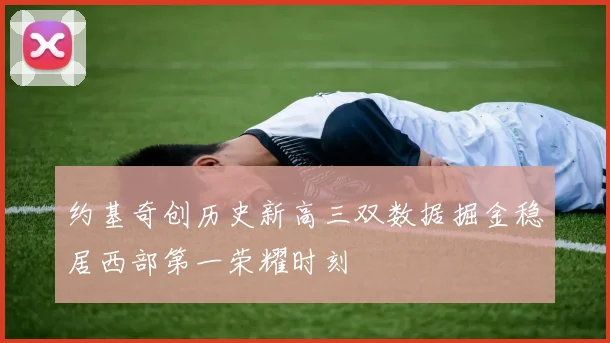 约基奇创历史新高三双数据掘金稳居西部第一荣耀时刻