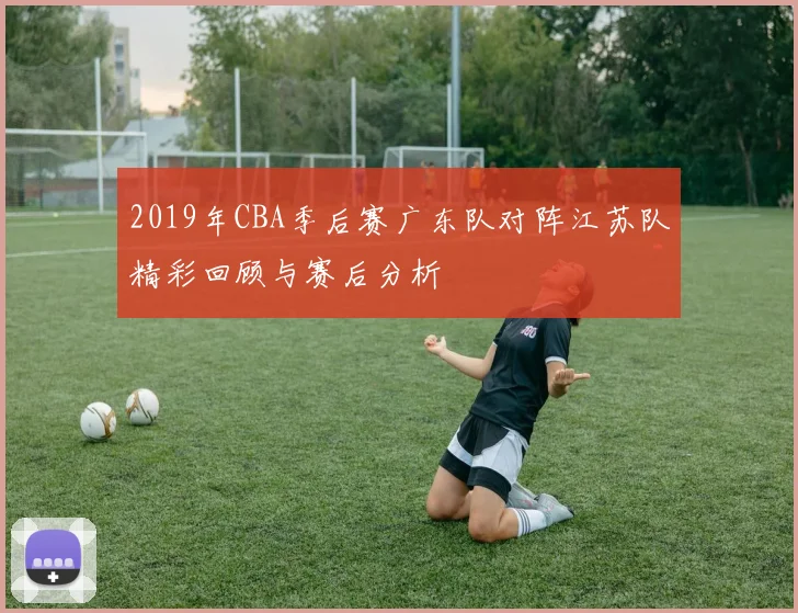 2019年CBA季后赛广东队对阵江苏队精彩回顾与赛后分析