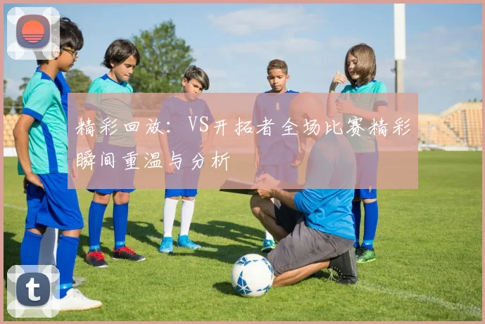 精彩回放：VS开拓者全场比赛精彩瞬间重温与分析