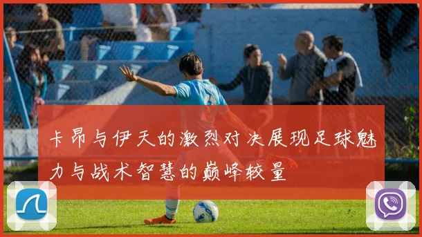 卡昂与伊天的激烈对决展现足球魅力与战术智慧的巅峰较量