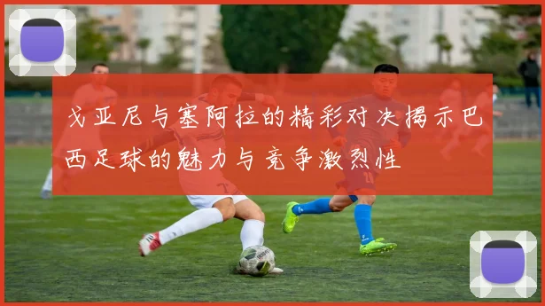 戈亚尼与塞阿拉的精彩对决揭示巴西足球的魅力与竞争激烈性