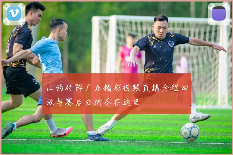 山西对阵广东精彩视频直播全程回放与赛后分析尽在这里