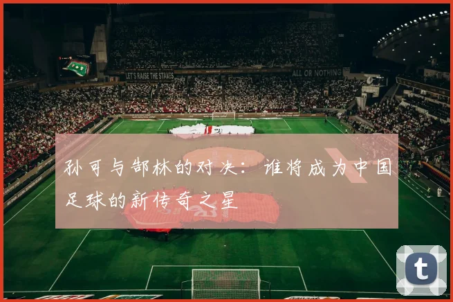 孙可与郜林的对决：谁将成为中国足球的新传奇之星