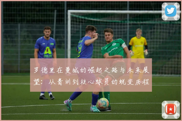 罗德里在曼城的崛起之路与未来展望：从青训到核心球员的蜕变历程