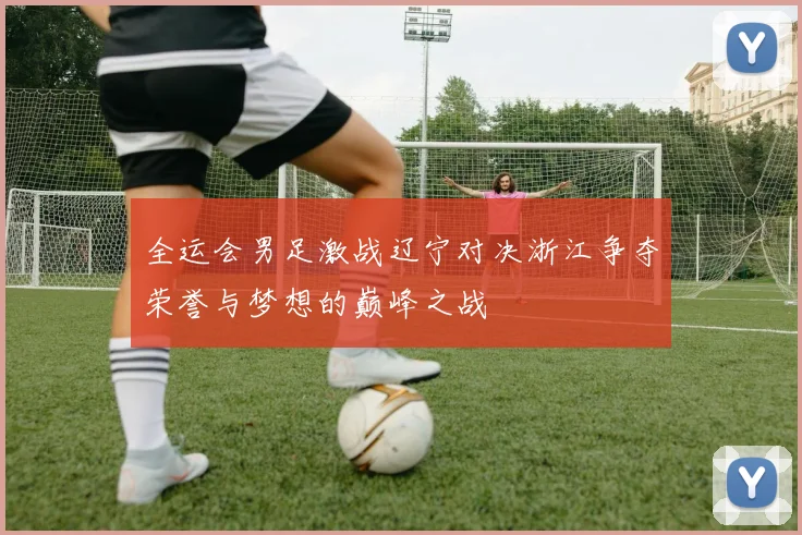 全运会男足激战辽宁对决浙江争夺荣誉与梦想的巅峰之战