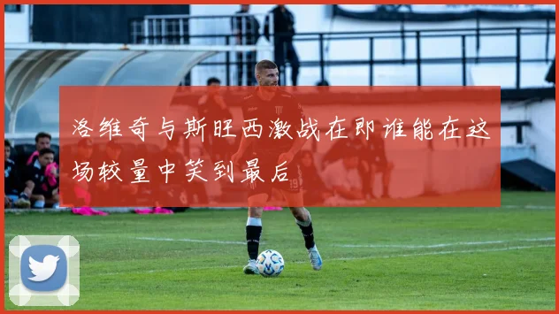 洛维奇与斯旺西激战在即谁能在这场较量中笑到最后