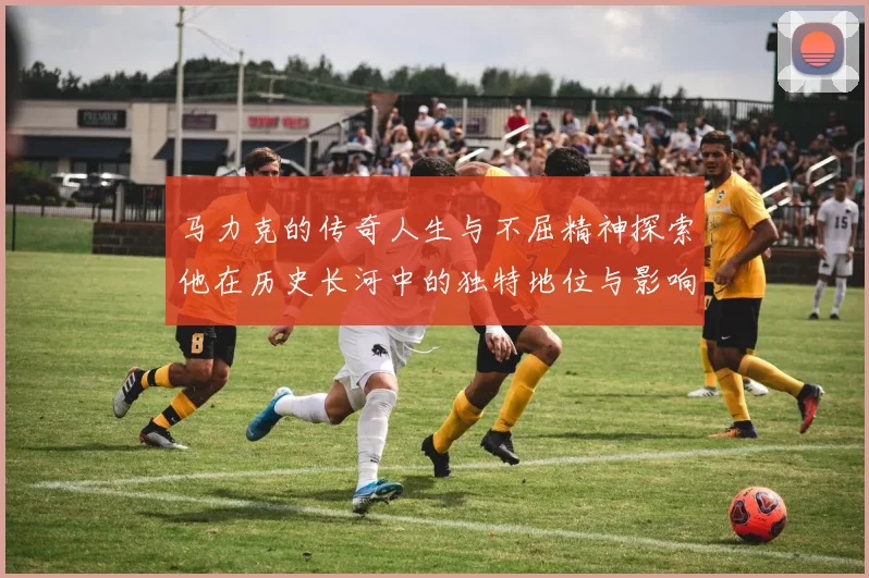马力克的传奇人生与不屈精神探索他在历史长河中的独特地位与影响