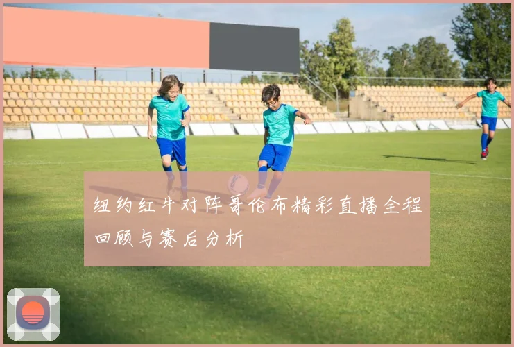 纽约红牛对阵哥伦布精彩直播全程回顾与赛后分析