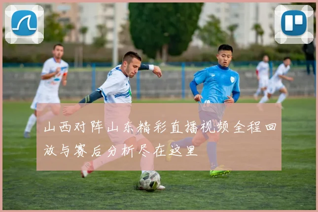 山西对阵山东精彩直播视频全程回放与赛后分析尽在这里