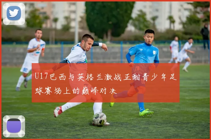 U17巴西与英格兰激战正酣青少年足球赛场上的巅峰对决