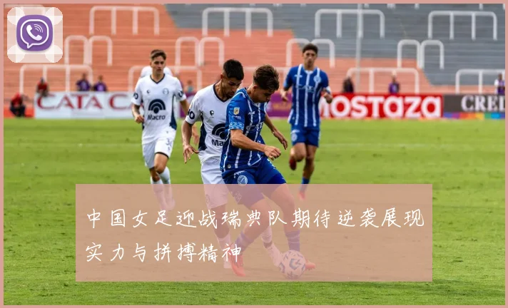 中国女足迎战瑞典队期待逆袭展现实力与拼搏精神