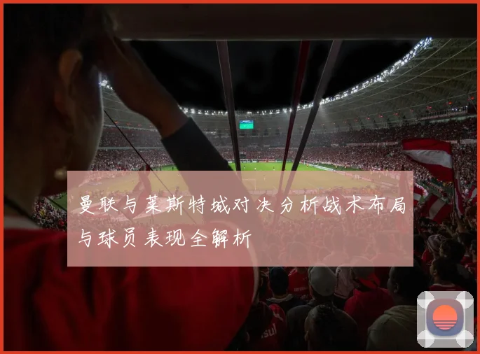 曼联与莱斯特城对决分析战术布局与球员表现全解析