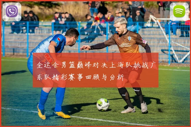 全运会男篮巅峰对决上海队挑战广东队精彩赛事回顾与分析