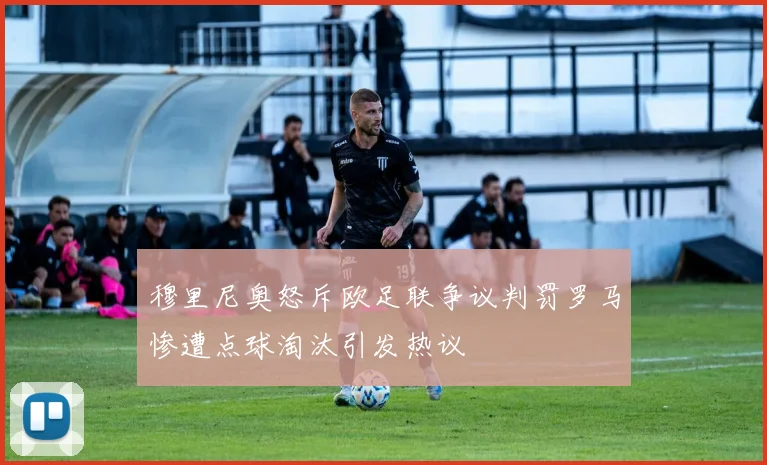 穆里尼奥怒斥欧足联争议判罚罗马惨遭点球淘汰引发热议