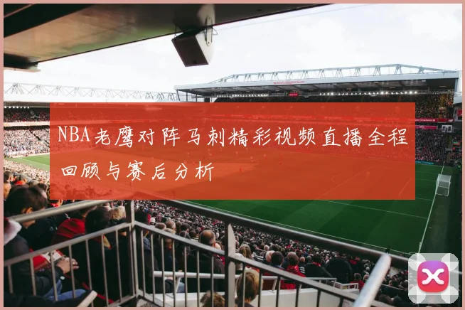 NBA老鹰对阵马刺精彩视频直播全程回顾与赛后分析