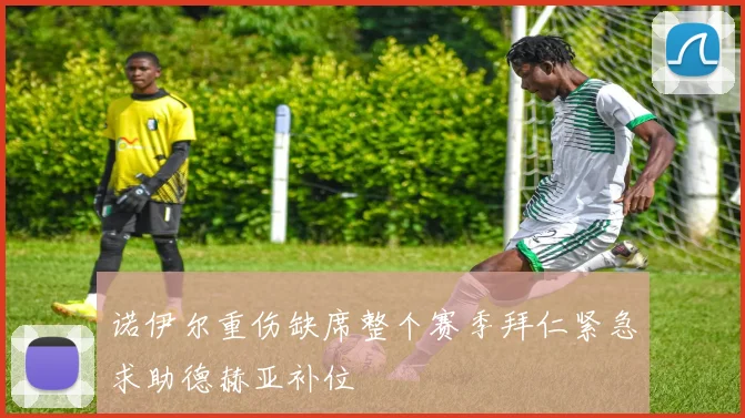 诺伊尔重伤缺席整个赛季拜仁紧急求助德赫亚补位