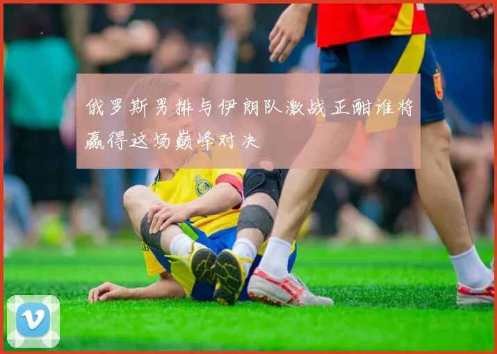俄罗斯男排与伊朗队激战正酣谁将赢得这场巅峰对决