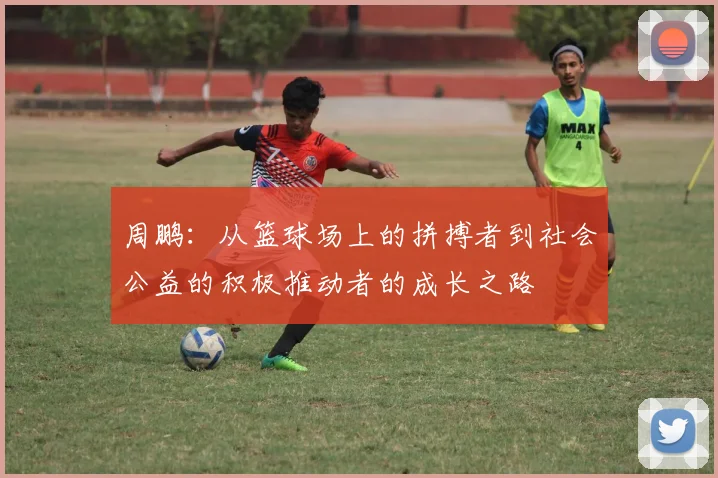 周鹏：从篮球场上的拼搏者到社会公益的积极推动者的成长之路