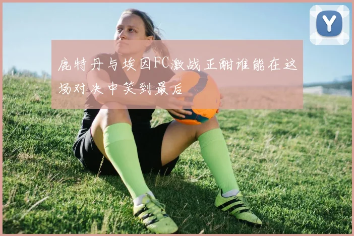 鹿特丹与埃因FC激战正酣谁能在这场对决中笑到最后