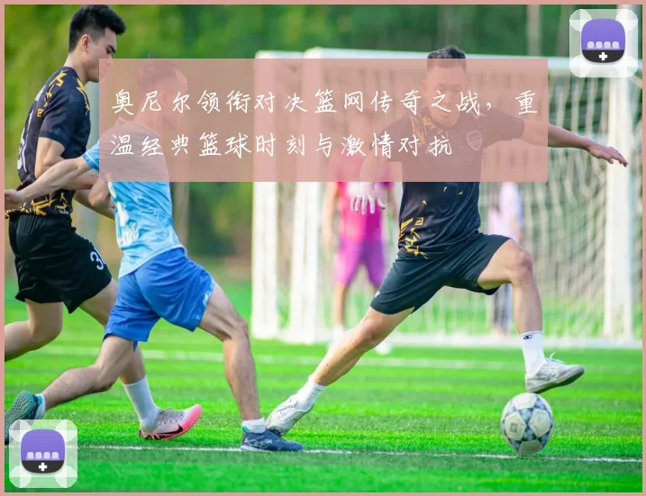 奥尼尔领衔对决篮网传奇之战，重温经典篮球时刻与激情对抗