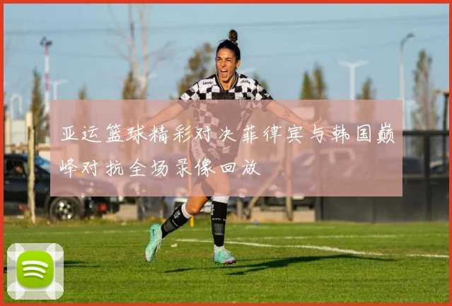 亚运篮球精彩对决菲律宾与韩国巅峰对抗全场录像回放