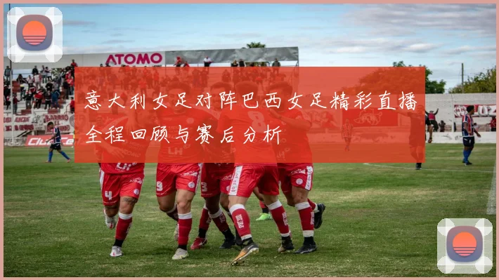 意大利女足对阵巴西女足精彩直播全程回顾与赛后分析