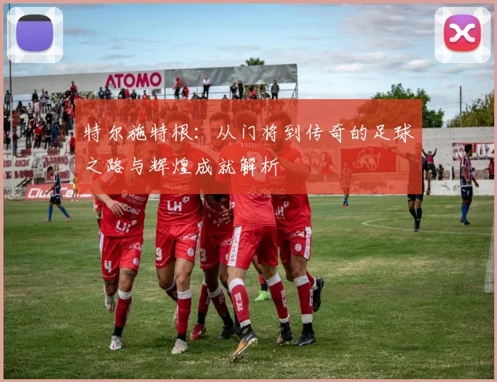 特尔施特根：从门将到传奇的足球之路与辉煌成就解析