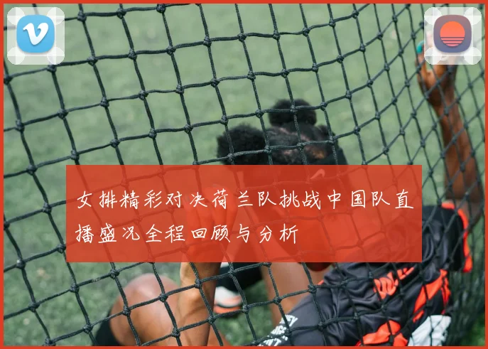 女排精彩对决荷兰队挑战中国队直播盛况全程回顾与分析
