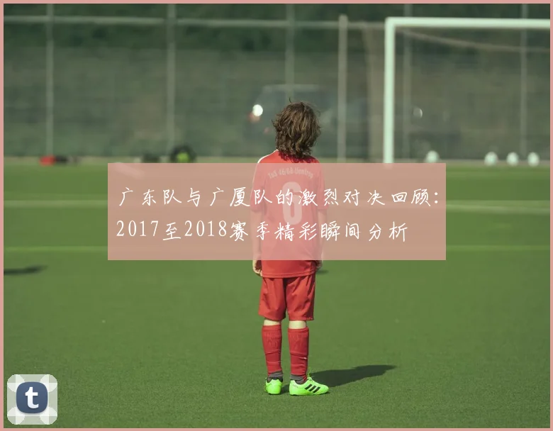 广东队与广厦队的激烈对决回顾：2017至2018赛季精彩瞬间分析