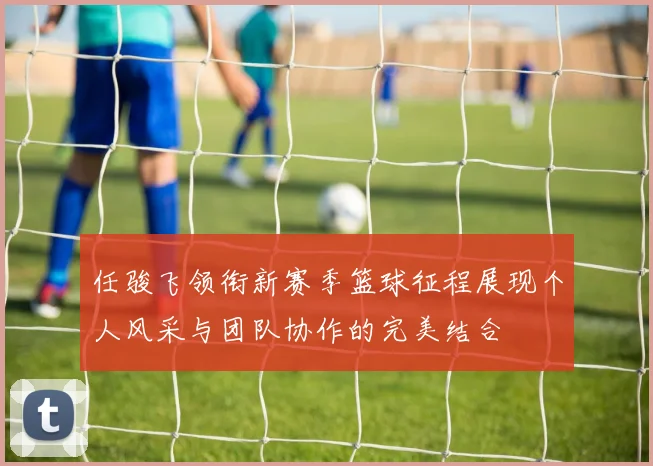 任骏飞领衔新赛季篮球征程展现个人风采与团队协作的完美结合