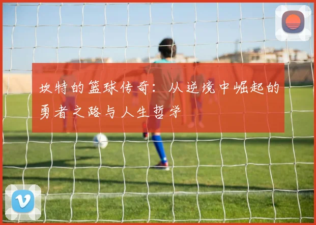 坎特的篮球传奇：从逆境中崛起的勇者之路与人生哲学