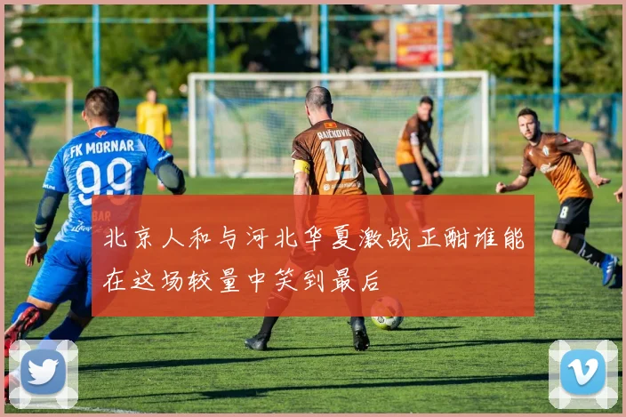 北京人和与河北华夏激战正酣谁能在这场较量中笑到最后